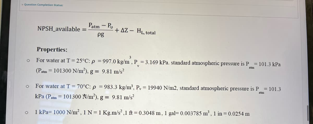 Question Completion Status:
O
O
O
NPSH_available =
Patm - Pu
pg
+AZ - HL, total
Properties:
3
For water at T = 25°C: p = 997.0 kg/m, P = 3.169 kPa. standard atmospheric pressure is P = 101.3 kPa
(Patm = 101300 N/m²), g = 9.81 m/s²
v
atm
For water at T = 70°C: p = 983.3 kg/m³, P, 19940 N/m2, standard atmospheric pressure is P = 101.3
kPa (Patm = 101300 N/m²), g = 9.81 m/s²
atm
1 kPa= 1000 N/m², 1 N=1 Kg.m/s²,1 ft = 0.3048 m, 1 gal=0.003785 m³, 1 in = 0.0254 m