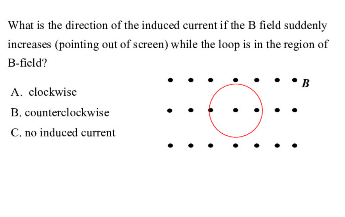 What is the direction of the induced current if the B field suddenly
increases (pointing out of screen) while the loop is in the region of
B-field?
• B
A. clockwise
B. counterclockwise
C. no induced current

