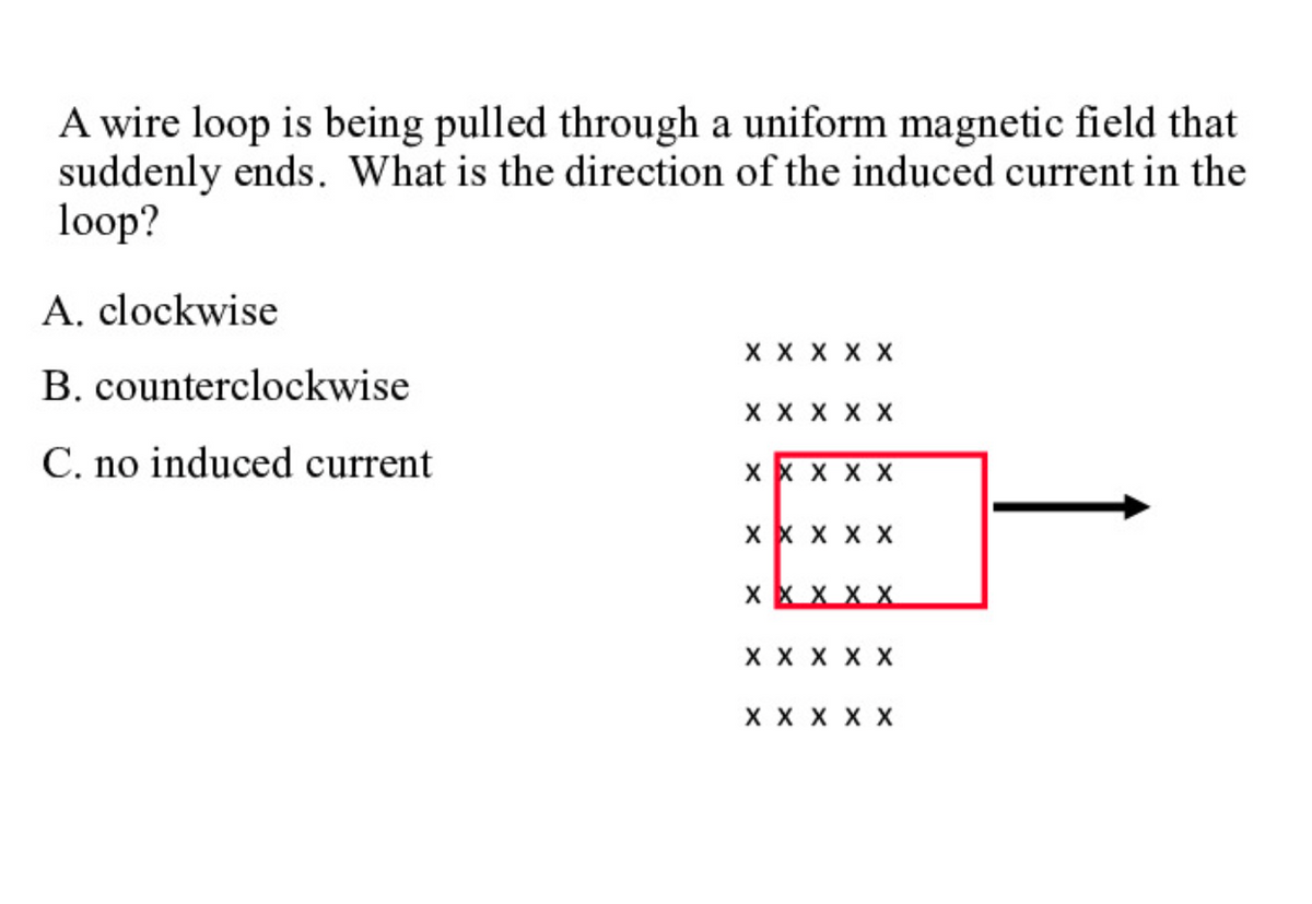 A wire loop is being pulled through a uniform magnetic field that
suddenly ends. What is the direction of the induced current in the
loop?
A. clockwise
X X X X X
B. counterclockwise
X X X X X
C. no induced current
x x x X X
X X X X X
X X X X X
X X X X X
X X X X X
