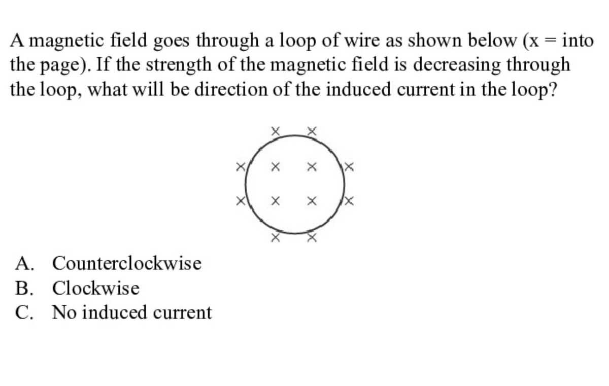 A magnetic field goes through a loop of wire as shown below (x = into
the page). If the strength of the magnetic field is decreasing through
the loop, what will be direction of the induced current in the loop?
A. Counterclockwise
B. Clockwise
C. No induced current
