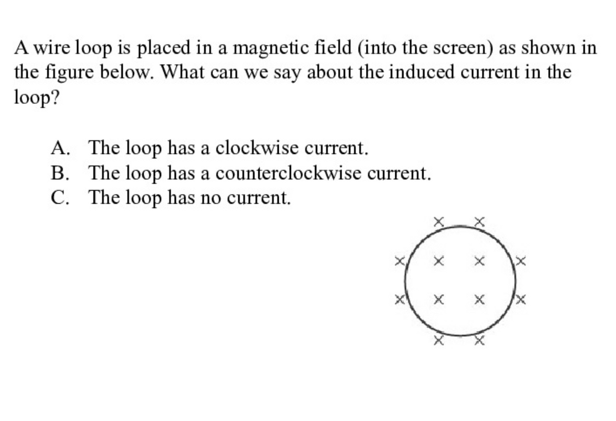 A wire loop is placed in a magnetic field (into the screen) as shown in
the figure below. What can we say about the induced current in the
loop?
A. The loop has a clockwise current.
B. The loop has a counterclockwise current.
C. The loop has no current.
