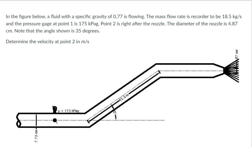 In the figure below, a fluid with a specific gravity of 0.77 is flowing. The mass flow rate is recorder to be 18.5 kg/s
and the pressure gage at point 1 is 175 kPag. Point 2 is right after the nozzle. The diameter of the nozzle is 4.87
cm. Note that the angle shown is 35 degrees.
Determine the velocity at point 2 in m/s
p = 175 kPag
7.73 cm--
