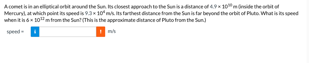 A comet is in an elliptical orbit around the Sun. Its closest approach to the Sun is a distance of 4.9 x 1010 m (inside the orbit of
Mercury), at which point its speed is 9.3 x 104 m/s. Its farthest distance from the Sun is far beyond the orbit of Pluto. What is its speed
when it is 6 x 1012 m from the Sun? (This is the approximate distance of Pluto from the Sun.)
speed =
m/s
