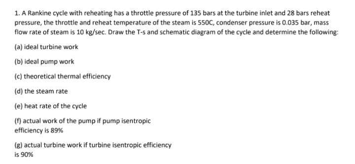 1. A Rankine cycle with reheating has a throttle pressure of 135 bars at the turbine inlet and 28 bars reheat
pressure, the throttle and reheat temperature of the steam is 550C, condenser pressure is 0.035 bar, mass
flow rate of steam is 10 kg/sec. Draw the T-s and schematic diagram of the cycle and determine the following:
(a) ideal turbine work
(b) ideal pump work
(c) theoretical thermal efficiency
(d) the steam rate
(e) heat rate of the cycle
(f) actual work of the pump if pump isentropic
efficiency is 89%
(g) actual turbine work if turbine isentropic efficiency
is 90%
