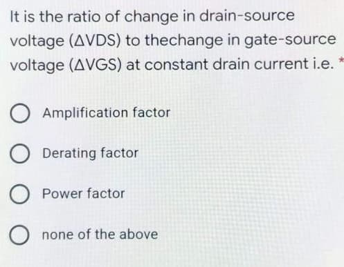 It is the ratio of change in drain-source
voltage (AVDS) to thechange in gate-source
voltage (AVGS) at constant drain current i.e.
Amplification factor
Derating factor
Power factor
none of the above
