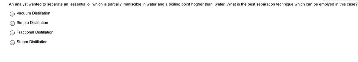 An analyst wanted to separate an essential oil which is partially immiscible in water and a boiling point hogher than water. What is the best separation technique which can be emplyed in this case?
Vacuum Distillation
Simple Distillation
Fractional Distillation
Steam Distillation
