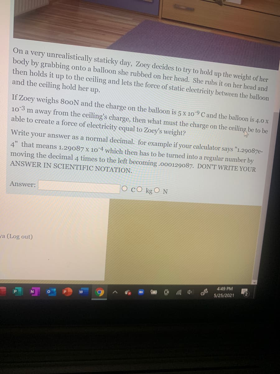 On a very unrealistically staticky day, Zoey decides to try to hold up the weight of her
body by grabbing onto a balloon she rubbed on her head. She rubs it on her head and
then holds it up to the ceiling and lets the force of static electricity between the balloon
and the ceiling hold her up.
If Zoey weighs 800N and the charge on the balloon is 5 x 1o9 C and the balloon is 4.0 x
10 3
able to create a force of electricity equal to Zoey's weight?
m away
from the ceiling's charge, then what must the charge on the ceiling be to be
Write your answer as a normal decimal. for example if your calculator says "1.29087e-
4" that means 1.29087 x 10 4 which then has to be turned into a regular number by
moving the decimal 4 times to the left becoming .o0o129087. DON'T WRITE YOUR
ANSWER IN SCIENTIFIC NOTATION.
Answer:
CO kg O N
ya (Log out)
4:49 PM
5/25/2021
