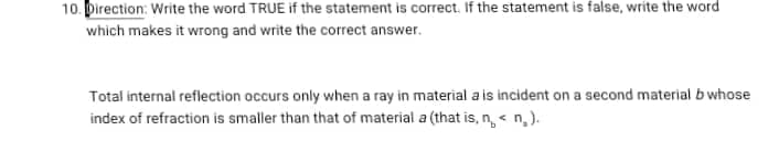 10. Direction: Write the word TRUE if the statement is correct. If the statement is false, write the word
which makes it wrong and write the correct answer.
Total internal reflection occurs only when a ray in material a is incident on a second material b whose
index of refraction is smaller than that of material a (that is, n< n₂).