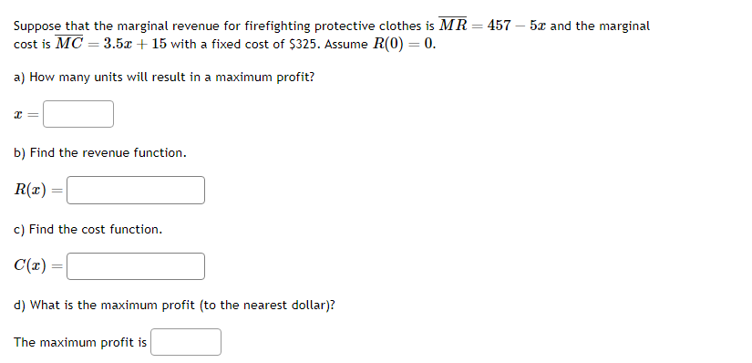 Suppose that the marginal revenue for firefighting protective clothes is MR = 457 - 5x and the marginal
cost is MC = 3.5x + 15 with a fixed cost of $325. Assume R(0) = 0.
a) How many units will result in a maximum profit?
x =
b) Find the revenue function.
R(x)
=
c) Find the cost function.
C(x)
d) What is the maximum profit (to the nearest dollar)?
The maximum profit is