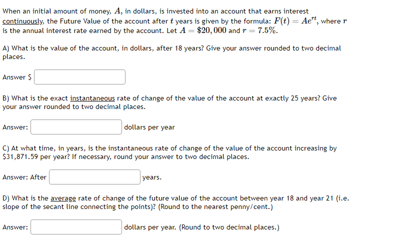 When an initial amount of money, A, in dollars, is invested into an account that earns interest
continuously, the Future Value of the account after t years is given by the formula: F(t) = Aet, where r
is the annual interest rate earned by the account. Let A = $20,000 and r = 7.5%.
A) What is the value of the account, in dollars, after 18 years? Give your answer rounded to two decimal
places.
Answer $
B) What is the exact instantaneous rate of change of the value of the account at exactly 25 years? Give
your answer rounded to two decimal places.
Answer:
C) At what time, in years, is the instantaneous rate of change of the value of the account increasing by
$31,871.59 per year? If necessary, round your answer to two decimal places.
Answer: After
dollars per year
Answer:
years.
D) What is the average rate of change of the future value of the account between year 18 and year 21 (i.e.
slope of the secant line connecting the points)? (Round to the nearest penny/cent.)
dollars per year. (Round to two decimal places.)