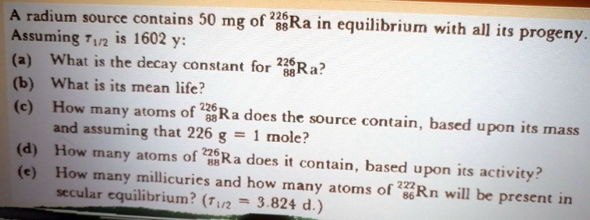 226,
88
A radium source contains 50 mg of 238Ra in equilibrium with all its progeny.
Assuming 1/2 is 1602 y:
226
(a) What is the decay constant for 238Ra?
88
(b) What is its mean life?
(c) How many atoms of 226 Ra does the source contain, based upon its mass
and assuming that 226 g = 1 mole?
(d)
88
(e)
How many atoms of Ra does it contain, based upon its activity?
How many millicuries and how many atoms of 2Rn will be present in
secular equilibrium? (7₁/2 = = 3.824 d.)
86
