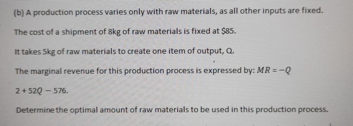(b) A production process varies only with raw materials, as all other inputs are fixed.
The cost of a shipment of 8kg of raw materials is fixed at $85.
It takes 5kg of raw materials to create one item of output, Q.
The marginal revenue for this production process is expressed by: MR = -Q
2 + 52Q - 576.
Determine the optimal amount of raw materials to be used in this production process.
