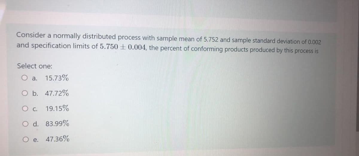 Consider a normally distributed process with sample mean of 5.752 and sample standard deviation of 0.002
and specification limits of 5.750 + 0.004, the percent of conforming products produced by this process is
Select one:
O a. 15.73%
O b. 47.72%
O c. 19.15%
O d. 83.99%
O e. 47.36%
