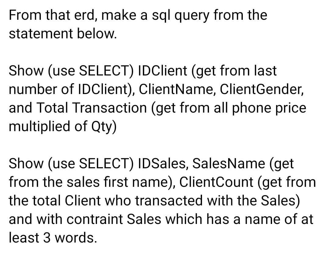 From that erd, make a sql query from the
statement below.
Show (use SELECT) IDClient (get from last
number of IDClient), ClientName, ClientGender,
and Total Transaction (get from all phone price
multiplied of Qty)
Show (use SELECT) IDSales, SalesName (get
from the sales first name), ClientCount (get from
the total Client who transacted with the Sales)
and with contraint Sales which has a name of at
least 3 words.
