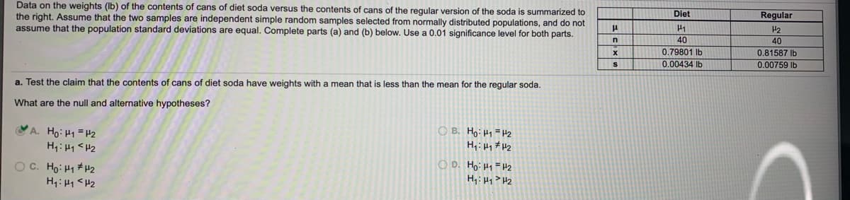 Diet
Regular
Data on the weights (Ib) of the contents of cans of diet soda versus the contents of cans of the regular version of the soda is summarized to
the right. Assume that the two samples are independent simple random samples selected from normally distributed populations, and do not
assume that the population standard deviations are equal. Complete parts (a) and (b) below. Use a 0.01 significance level for both parts.
40
40
0.79801 Ib
0.00434 Ib
0.81587 Ib
0.00759 Ib
a. Test the claim that the contents of cans of diet soda have weights with a mean that
less than the mean for the regular soda.
What are the null and alternative hypotheses?
Ho: H1 =H2
H,: H1 <H2
O B. Ho:H1=H2
H,: Hq # H2
OC. Ho: H1 #H2
H1: H1 <H2
O D. Hoi Hy =H2
H4: Hy> H2
