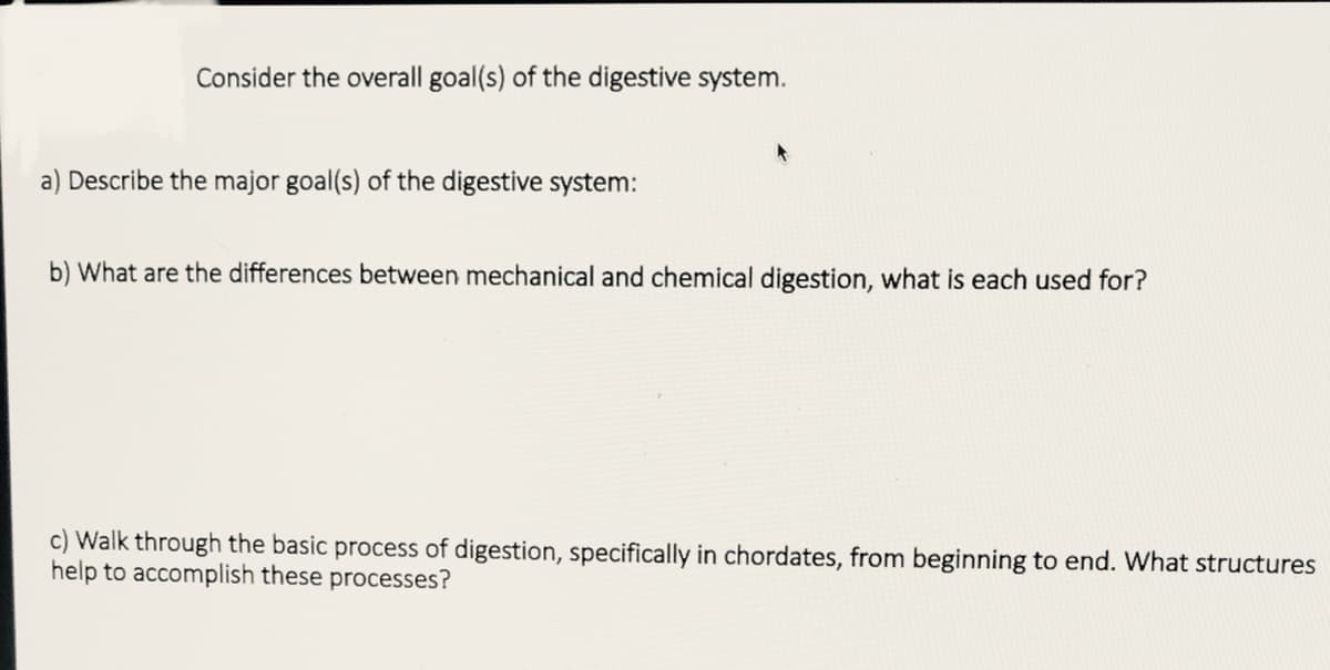 Consider the overall goal(s) of the digestive system.
a) Describe the major goal(s) of the digestive system:
b) What are the differences between mechanical and chemical digestion, what is each used for?
c) Walk through the basic process of digestion, specifically in chordates, from beginning to end. What structures
help to accomplish these processes?
