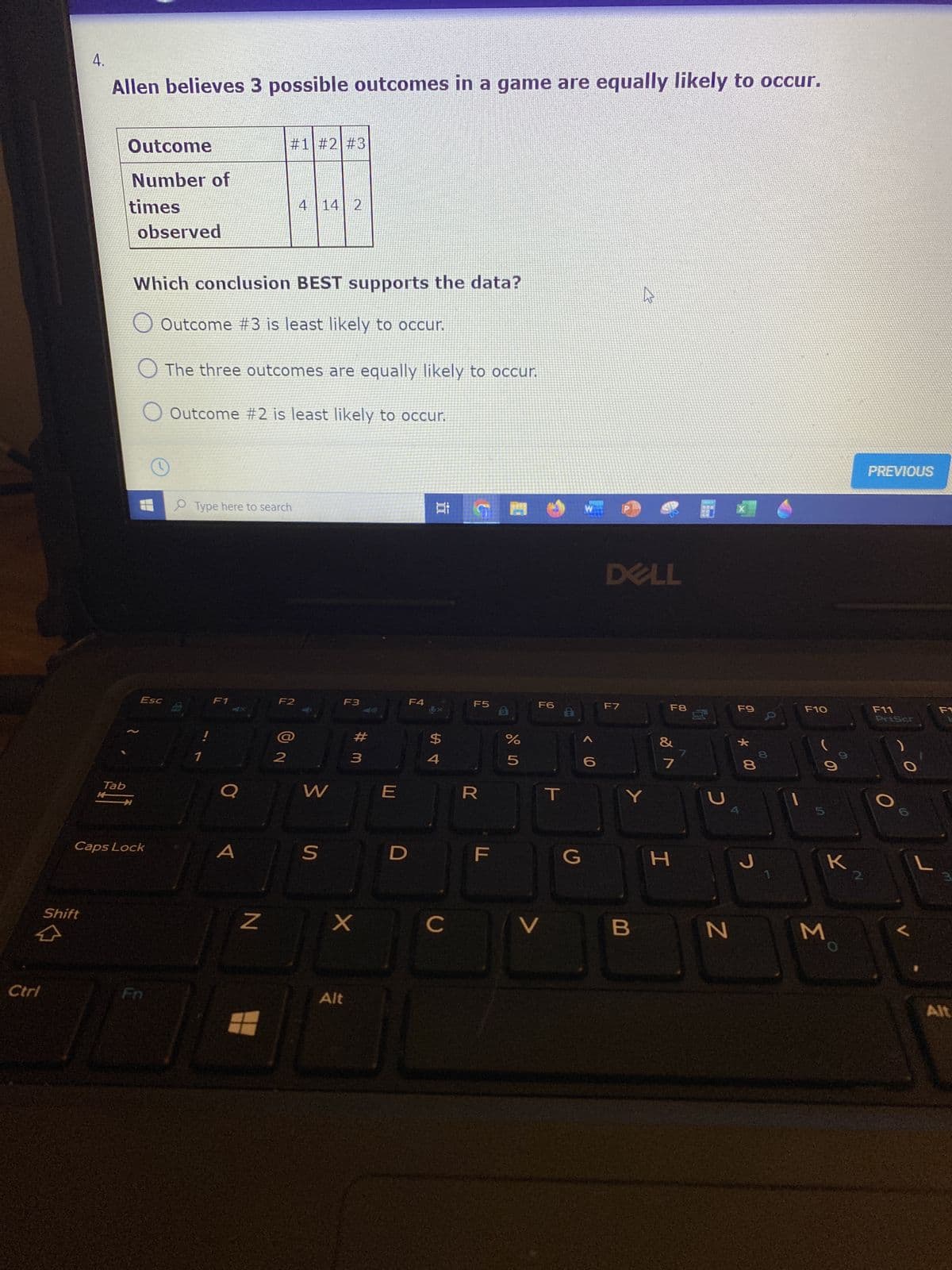 Ctrl
4.
Allen believes 3 possible outcomes in a game are equally likely to occur.
Outcome
#1 #2 #3
Number of
times
4 14 2
observed
Which conclusion BEST supports the data?
A
Outcome #3 is least likely to occur.
The three outcomes are equally likely to occur.
O Outcome #2 is least likely to occur.
Type here to search
F1
F2
Shift
Esc
Tab
Caps Lock
!
2
W
S
F3
X
Z X
Alt
F4
E
100
#3
पं
$
C
F5
B
R
F
%
5
F6
V
T
G
1322
< 1.0
DELL
F7
F8
Y
B
7
H
7
с
F9
N
* 00
8
J
00
0
1
F10
60
M
K
2.
PREVIOUS
F11
PriScr
O
L
Alt
