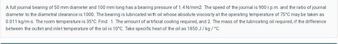 A full journal bearing of 50 mm diameter and 100 mm long has a bearing pressure of 1.4 N/mm2. The speed of the journal is 900 r.p.m. and the ratio of journal
diameter to the diametral clearance is 1000. The bearing is lubricated wi th oil whose absolute viscosity at the operating temperature of 75°C may be taken as
0.011 kg/m-s. The room temperature is 35°C. Find : 1. The amount of ar tificial cooling required, and 2. The mass of the lubricating oil required, if the difference
between the outlet and inlet temperature of the oil is 10°C. Take specific heat of the oil as 1850 J/ kg /°C.
