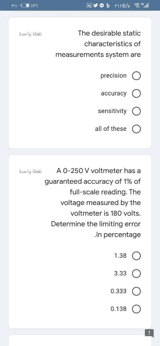 EY O b rirB/s all
نقطة واحدة
The desirable static
characteristics of
measurements system are
precision
аccuracy
sensitivity
all of these
نقطة واحدة
A 0-250 V voltmeter has a
guaranteed accuracy of 1% of
full-scale reading. The
voltage measured by the
voltmeter is 180 volts.
Determine the limiting error
.in percentage
1.38
3.33
0.333
0.138
