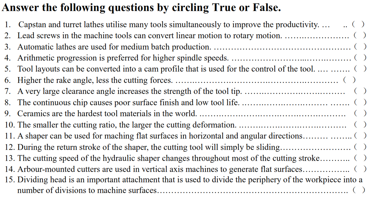 Answer the following questions by circling True or False.
1. Capstan and turret lathes utilise many tools simultaneously to improve the productivity. ...
2. Lead screws in the machine tools can convert linear motion to rotary motion.
3. Automatic lathes are used for medium batch production.
4. Arithmetic progression is preferred for higher spindle speeds.
5. Tool layouts can be converted into a cam profile that is used for the control of the tool.
()
()
6. Higher the rake angle, less the cutting forces.
7. A very large clearance angle increases the strength of the tool tip.
8. The continuous chip causes poor surface finish and low tool life.
9. Ceramics are the hardest tool materials in the world.
10. The smaller the cutting ratio, the larger the cutting deformation.
11. A shaper can be used for maching flat surfaces in horizontal and angular directions.
12. During the return stroke of the shaper, the cutting tool will simply be sliding...
13. The cutting speed of the hydraulic shaper changes throughout most of the cutting stroke.
14. Arbour-mounted cutters are used in vertical axis machines to generate flat surfaces...
15. Dividing head is an important attachment that is used to divide the periphery of the workpiece into a
number of divisions to machine surfaces..
()
()
()

