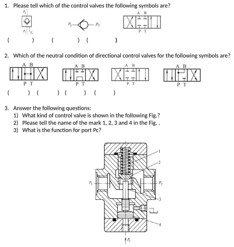 1. Please tell which of the control valves the following symbols are?
A B
区口
P
P2
P T
2. Which of the neutral condition of directional control valves for the following symbols are?
A B
A B
A B
A B
P T
P T
PT
PT
3. Answer the following questions:
1) What kind of control valve is shown in the following Fig.?
2) Please tell the name of the mark 1, 2, 3 and 4 in the Fig..
3) What is the function for port Pc?
-P2
