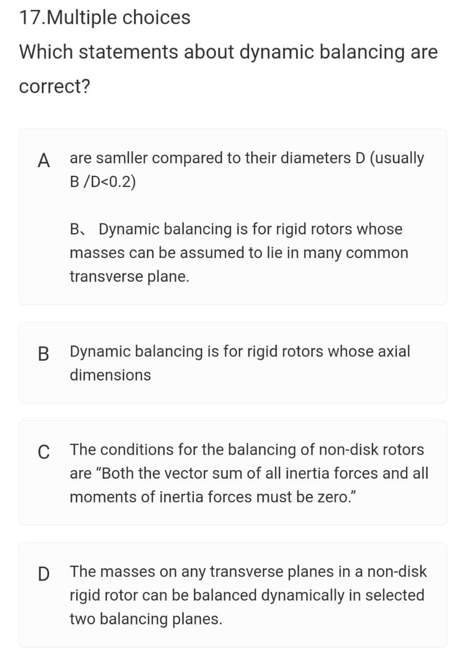 17.Multiple choices
Which statements about dynamic balancing are
correct?
are samller compared to their diameters D (usually
B/D<0.2)
A
B. Dynamic balancing is for rigid rotors whose
masses can be assumed to lie in many common
transverse plane.
B Dynamic balancing is for rigid rotors whose axial
dimensions
C The conditions for the balancing of non-disk rotors
are "Both the vector sum of all inertia forces and all
moments of inertia forces must be zero."
The masses on any transverse planes in a non-disk
rigid rotor can be balanced dynamically in selected
two balancing planes.

