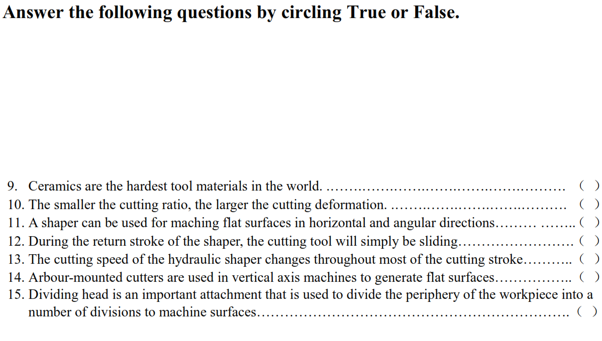 Answer the following questions by circling True or False.
9. Ceramics are the hardest tool materials in the world.
10. The smaller the cutting ratio, the larger the cutting deformation.
11. A shaper can be used for maching flat surfaces in horizontal and angular directions.
12. During the return stroke of the shaper, the cutting tool will simply be sliding...
13. The cutting speed of the hydraulic shaper changes throughout most of the cutting stroke.
14. Arbour-mounted cutters are used in vertical axis machines to generate flat surfaces...
15. Dividing head is an important attachment that is used to divide the periphery of the workpiece into a
number of divisions to machine surfaces..
()
()
()
