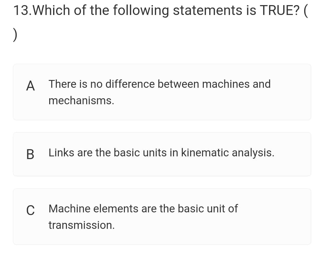 13.Which of the following statements is TRUE? (
)
A There is no difference between machines and
mechanisms.
Links are the basic units in kinematic analysis.
C Machine elements are the basic unit of
transmission.
