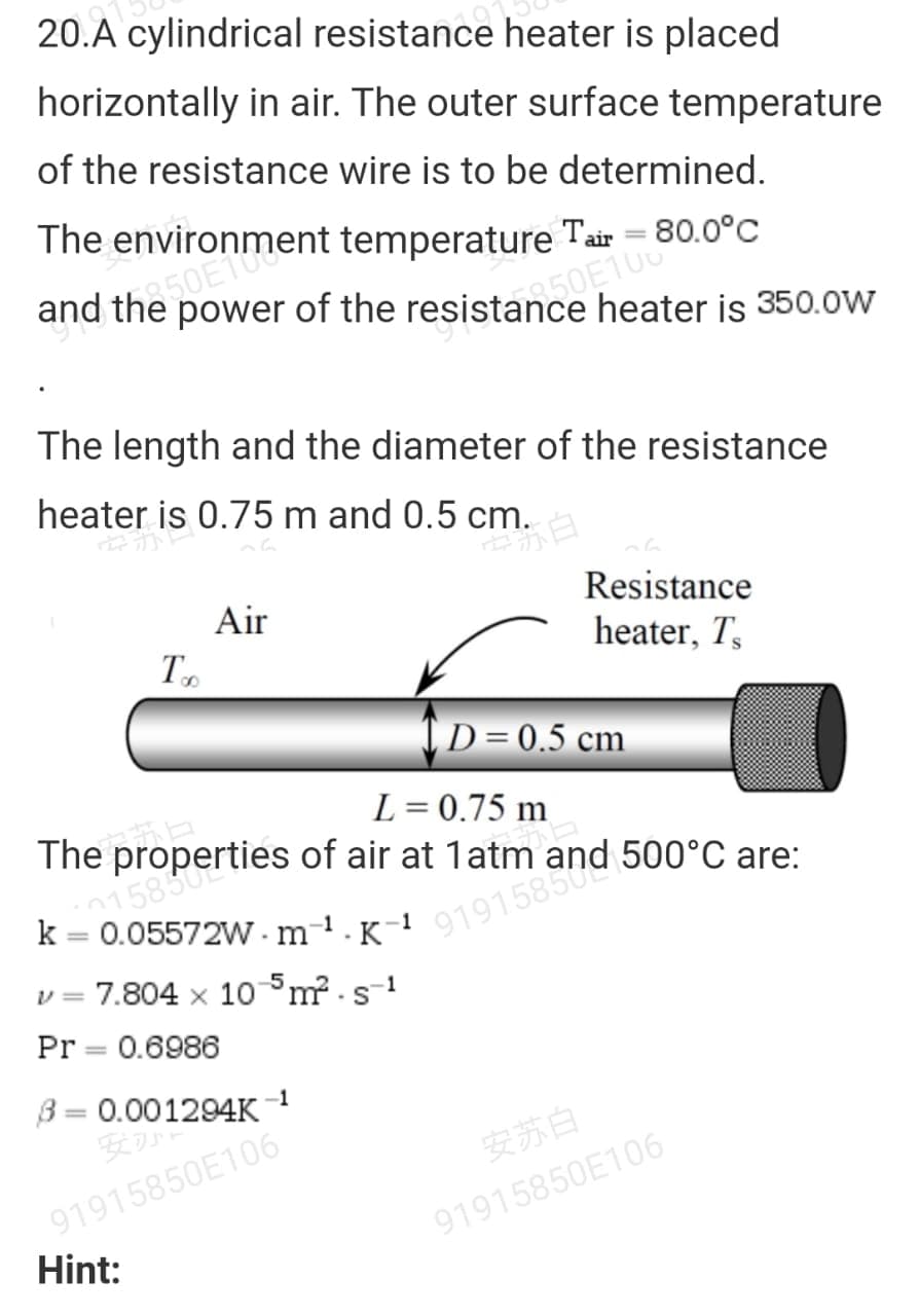 20.A cylindrical resistance heater is placed
horizontally in air. The outer surface temperature
of the resistance wire is to be determined.
The environment temperature Tair = 80.0°C
heater is 350.ow
The length and the diameter of the resistance
heater is 0.75 m and 0.5 cm.
Air
Resistance
heater, T,
[D=0.5 cm
L = 0.75 m
The properties of air at 1atm
0158502
k = 0.05572W - m
%3D
-1
K
1
v = 7.804 x 10°m - s-1
Pr = 0.6986
B= 0.001294K
安が
-1
安苏白
91915850E106
91915850E106
Hint:

