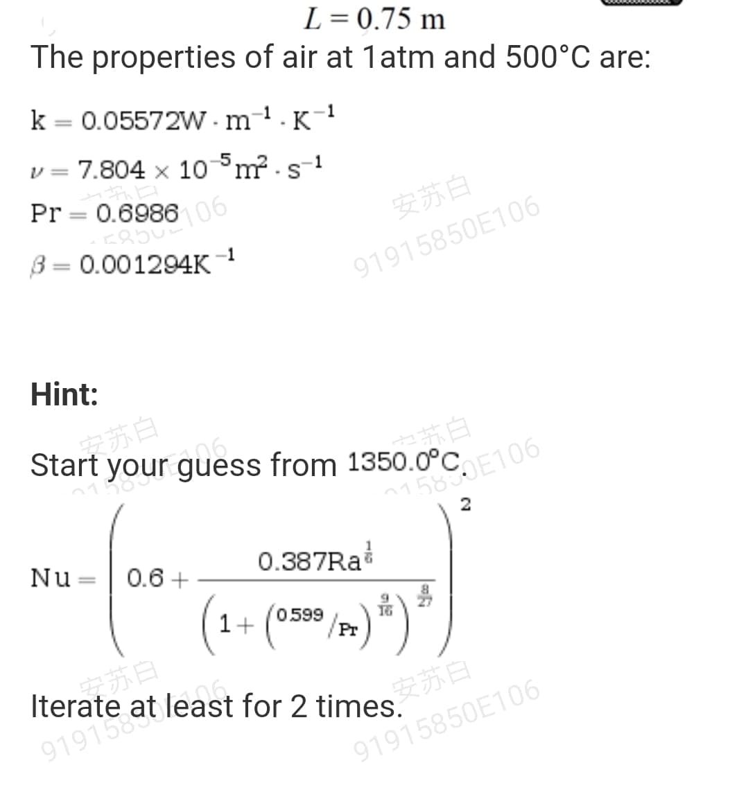 Start your guess from 1 2U C106
Pr = 0.698606
L= 0.75 m
The properties of air at 1atm and 500°C are:
k = 0.05572W - m-1. K
-1
v = 7.804 x 10°m -s-1
|
安苏白
3 =
0.001294K 1
%3D
91915850E106
Hint:
苏白
o苏白
Nu =| 0.6 +
0.387RA
%3D
1+
0599
/Pr
Iterate at least for 2 times.
安苏白
91915850E106
