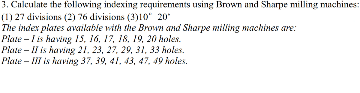 3. Calculate the following indexing requirements using Brown and Sharpe milling machines:
(1) 27 divisions (2) 76 divisions (3)10° 20'
The index plates available with the Brown and Sharpe milling machines are:
Plate – I is having 15, 16, 17, 18, 19, 20 holes.
Plate – II is having 21, 23, 27, 29, 31, 33 holes.
Plate – III is having 37, 39, 41, 43, 47, 49 holes.
-

