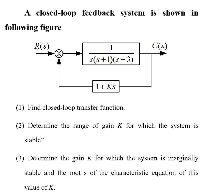 A closed-loop feedback system is shown in
following figure
R(s)
C(s)
1
s(s+1)(s+3)
1+ Ks
(1) Find closed-loop transfer function.
(2) Determine the range of gain K for which the system is
stable?
(3) Determine the gain K for which the system is marginally
stable and the root s of the characteristic equation of this
value of K.