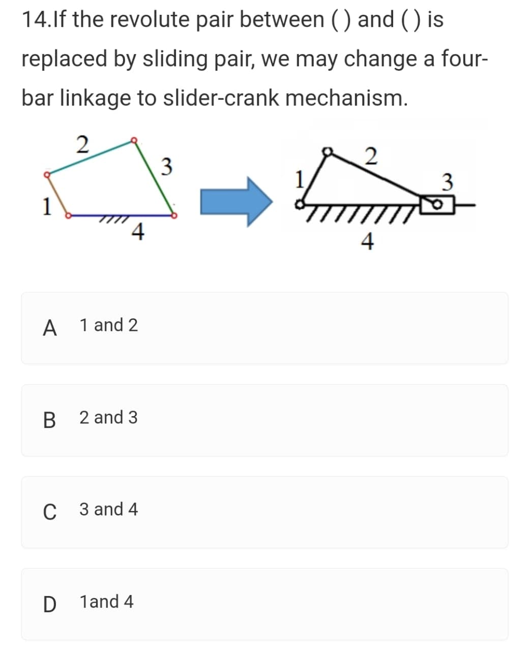 14.lf the revolute pair between () and () is
replaced by sliding pair, we may change a four-
bar linkage to slider-crank mechanism.
3
1
4
4
A 1 and 2
В
2 and 3
с Зand 4
D 1and 4
3.
