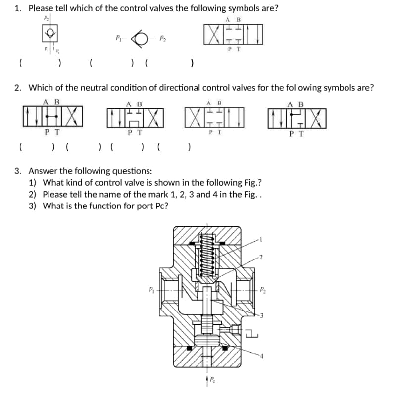 1. Please tell which of the control valves the following symbols are?
AB
Xª
P₂
PT
(
(
) (
)
2. Which of the neutral condition of directional control valves for the following symbols are?
AB
A B
AB
A B
NHX
TÄX
XÂT
THX
PT
PT
PT
PT
(
) (
) ( ) ( )
3. Answer the following questions:
1) What kind of control valve is shown in the following Fig.?
2) Please tell the name of the mark 1, 2, 3 and 4 in the Fig..
3) What is the function for port Pc?
-P₂
Pc