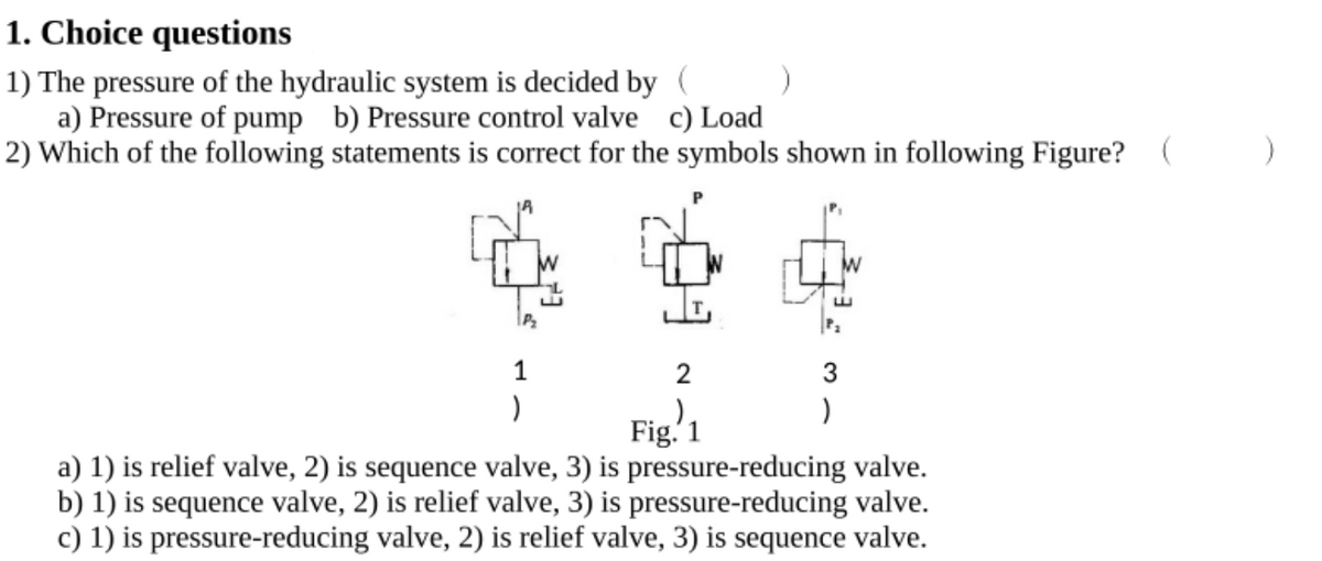 1. Choice questions
1) The pressure of the hydraulic system is decided by (
a) Pressure of pump b) Pressure control valve c) Load
2) Which of the following statements is correct for the symbols shown in following Figure? (
1
2
3
Fig.'1
a) 1) is relief valve, 2) is sequence valve, 3) is pressure-reducing valve.
b) 1) is sequence valve, 2) is relief valve, 3) is pressure-reducing valve.
c) 1) is pressure-reducing valve, 2) is relief valve, 3) is sequence valve.
