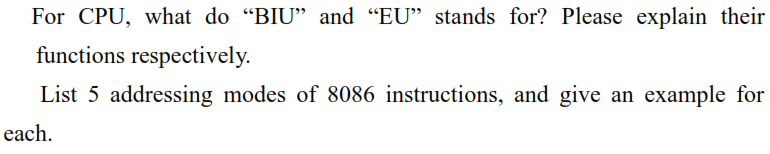 For CPU, what do "BIU" and "EU" stands for? Please explain their
functions respectively.
List 5 addressing modes of 8086 instructions, and give an example for
each.

