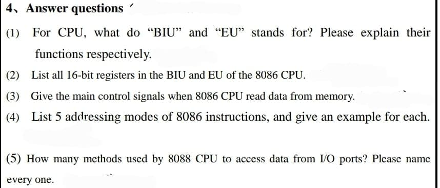 4. Answer questions
(1) For CPU, what do "BIU" and "EU" stands for? Please explain their
functions respectively.
(2)
List all 16-bit registers in the BIU and EU of the 8086 CPU.
(3) Give the main control signals when 8086 CPU read data from memory.
(4) List 5 addressing modes of 8086 instructions, and give an example for each.
(5) How many methods used by 8088 CPU to access data from I/O ports? Please name
every one.