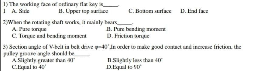 1) The working face of ordinary flat key is
1 A. Side
C. Bottom surface D. End face
B. Upper top surface
2)When the rotating shaft works, it mainly bears_
A. Pure torque
C. Torque and bending moment
.B. Pure bending moment
D. Friction torque
3) Section angle of V-belt in belt drive q-40°,In order to make good contact and increase friction, the
pulley groove angle should be
A.Slightly greater than 40°
C.Equal to 40
B.Slightly less than 40"
.D.Equal to 90°
