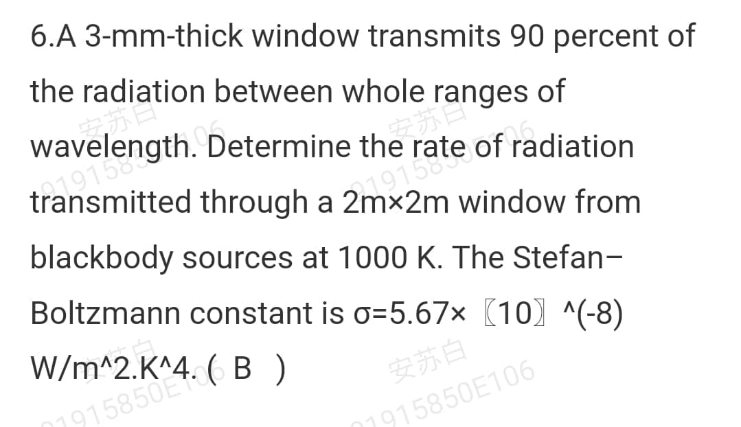 anges of
6.A 3-mm-thick window transmits 90 percent of
the radiation between whole ranges of
wavelength. Determine the rate of radiation
transmitted through a 2mx2m window from
blackbody sources at 1000 K. The Stefan-
Boltzmann constant is o=5.67× (10) ^(-8)
W/m^2.K^4. ( B )
安苏白
1915850E
1915850E106
