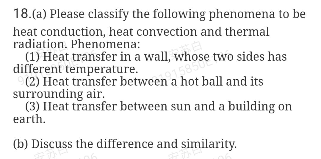 S c two sides has
18.(a) Please classify the following phenomena to be
heat conduction, heat convection and thermal
radiation. Phenomena:
(1) Heat transfer in a wall, whose two sides has
different temperature.
a hot ball and its
surrounding air.
(3) Heat transfer between sun and a building on
earth.
(b) Discuss the difference and similarity.
