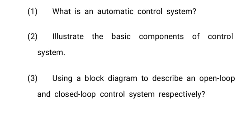 (1)
(2)
What is an automatic control system?
Illustrate the basic components of control
system.
(3) Using a block diagram to describe an open-loop
and closed-loop control system respectively?