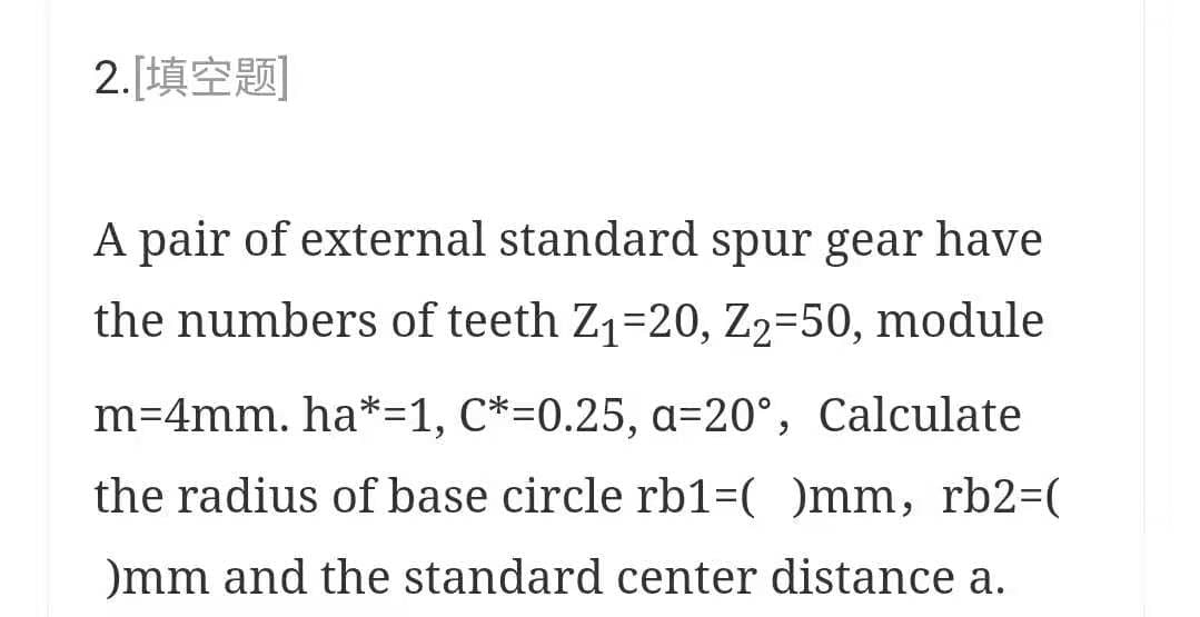 2.[填空题]
A pair of external standard spur gear have
the numbers of teeth Z1=20, Z2=50, module
m=4mm. ha*=1, C*=0.25, a=20°, Calculate
the radius of base circle rb1=( )mm, rb2=(
)mm and the standard center distance a.

