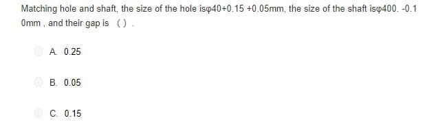 Matching hole and shaft, the size of the hole isp40+0.15 +0.05mm, the size of the shaft isq400. -0.1
Omm , and their gap is ().
A. 0.25
B. 0.05
C. 0.15
