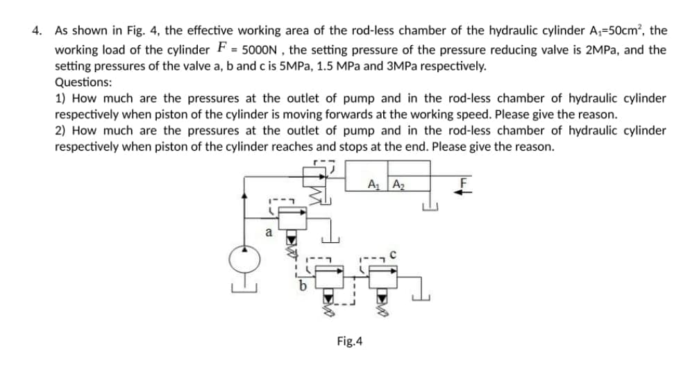 4.
As shown in Fig. 4, the effective working area of the rod-less chamber of the hydraulic cylinder A₁=50cm², the
working load of the cylinder F = 5000N, the setting pressure of the pressure reducing valve is 2MPa, and the
setting pressures of the valve a, b and c is 5MPa, 1.5 MPa and 3MPa respectively.
Questions:
1) How much are the pressures at the outlet of pump and in the rod-less chamber of hydraulic cylinder
respectively when piston of the cylinder is moving forwards at the working speed. Please give the reason.
2) How much are the pressures at the outlet of pump and in the rod-less chamber of hydraulic cylinder
respectively when piston of the cylinder reaches and stops at the end. Please give the reason.
A₁ A₂
F
a
Fig.4