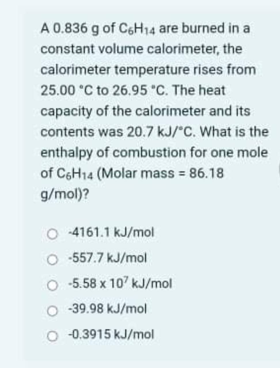 A 0.836 g of C6H14 are burned in a
constant volume calorimeter, the
calorimeter temperature rises from
25.00 °C to 26.95 "C. The heat
capacity of the calorimeter and its
contents was 20.7 kJ/°C. What is the
enthalpy of combustion for one mole
of C6H14 (Molar mass = 86.18
g/mol)?
O 4161.1 kJ/mol
O -557.7 kJ/mol
O 5.58 x 107 kJ/mol
-39.98 kJ/mol
O 0.3915 kJ/mol
