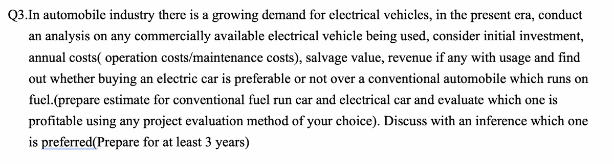 Q3.In automobile industry there is a growing demand for electrical vehicles, in the present era, conduct
an analysis on any commercially available electrical vehicle being used, consider initial investment,
annual costs( operation costs/maintenance costs), salvage value, revenue if any with usage and find
out whether buying an electric car is preferable or not over a conventional automobile which runs on
fuel.(prepare estimate for conventional fuel run car and electrical car and evaluate which one is
profitable using any project evaluation method of your choice). Discuss with an inference which one
is preferred(Prepare for at least 3 years)
