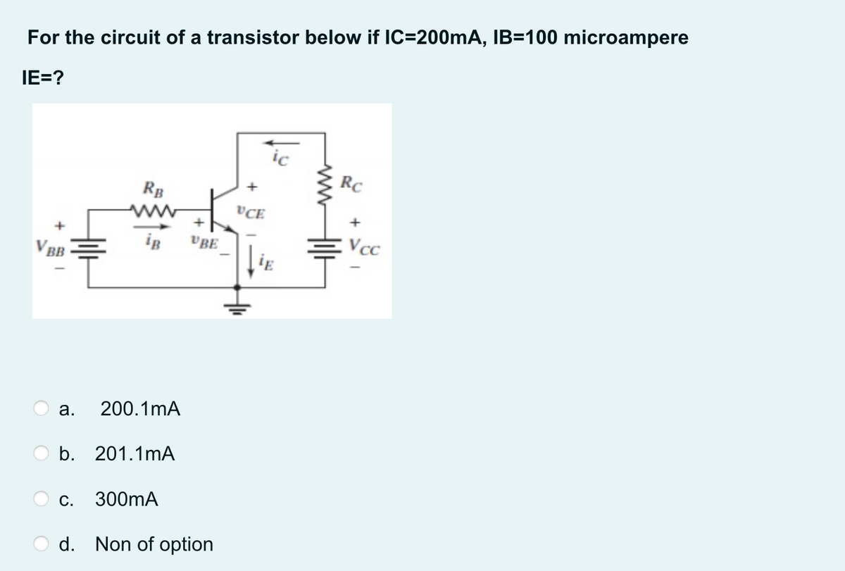 For the circuit of a transistor below if IC=200mA, IB=100 microampere
IE=?
ic
RC
RB
VCE
iB
vBE
Vcc
V BB
ig
а.
200.1mA
b. 201.1mA
С.
300mA
d. Non of option
