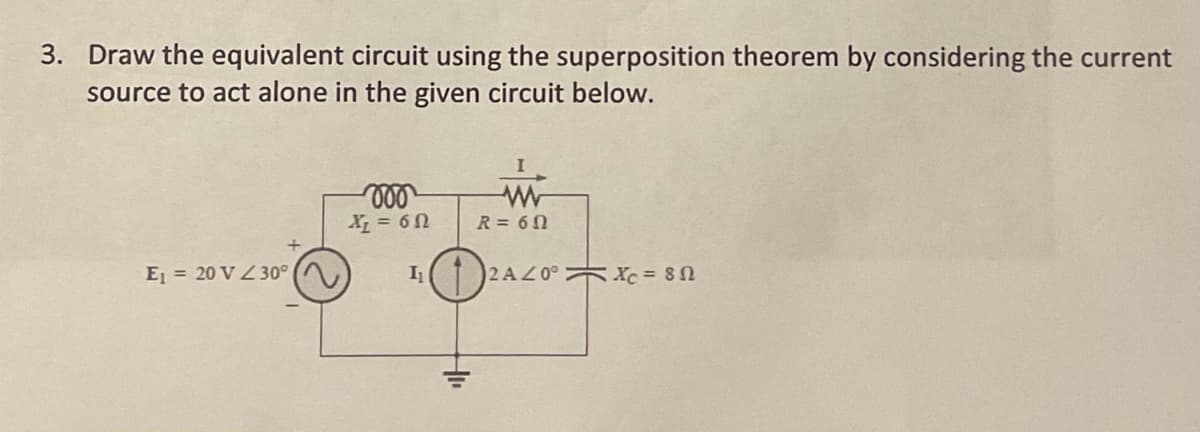 3. Draw the equivalent circuit using the superposition theorem by considering the current
source to act alone in the given circuit below.
X = 6n
R= 60
E = 20 V Z30°
2 AZ0° Xc = 80
