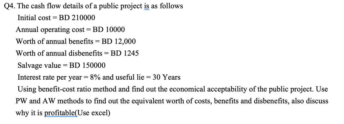 Q4. The cash flow details of a public project is as follows
Initial cost =BD 210000
Annual operating cost = BD 10000
Worth of annual benefits = BD 12,000
Worth of annual disbenefits = BD 1245
Salvage value = BD 150000
Interest rate per year = 8% and useful lie = 30 Years
Using benefit-cost ratio method and find out the economical acceptability of the public project. Use
PW and AW methods to find out the equivalent worth of costs, benefits and disbenefits, also discuss
why it is profitable(Use excel)
