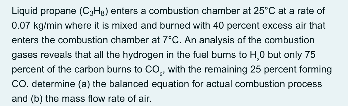 Liquid propane (C3H8) enters a combustion chamber at 25°C at a rate of
0.07 kg/min where it is mixed and burned with 40 percent excess air that
enters the combustion chamber at 7°C. An analysis of the combustion
gases reveals that all the hydrogen in the fuel burns to H,0 but only 75
percent of the carbon burns to CO, with the remaining 25 percent forming
CO. determine (a) the balanced equation for actual combustion process
and (b) the mass flow rate of air.
